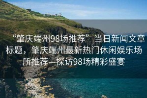 “肇慶端州98場(chǎng)推薦”當(dāng)日新聞文章標(biāo)題，肇慶端州最新熱門休閑娛樂場(chǎng)所推薦—探訪98場(chǎng)精彩盛宴