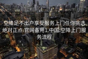 空降足不出戶享受服務(wù)上門任你挑選絕對正點.官網(wǎng)備用1.中國:空降上門服務(wù)流程