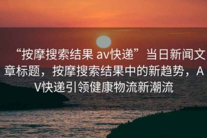 “按摩搜索結(jié)果 av快遞”當(dāng)日新聞文章標(biāo)題，按摩搜索結(jié)果中的新趨勢(shì)，AV快遞引領(lǐng)健康物流新潮流