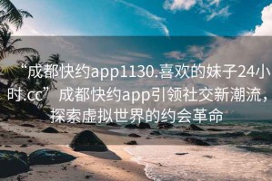 “成都快約app1130.喜歡的妹子24小時(shí).cc”成都快約app引領(lǐng)社交新潮流，探索虛擬世界的約會(huì)革命