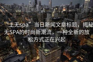 “上無spa”當(dāng)日新聞文章標(biāo)題，揭秘?zé)oSPA的時尚新潮流，一種全新的放松方式正在興起