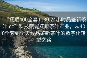 “撫順400全套1130.24小時品鑒新茶葉.cc”科技賦能撫順茶葉產(chǎn)業(yè)，從400全套到全天候品鑒新茶葉的數(shù)字化轉(zhuǎn)型之路