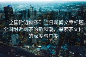 “全國附近幽茶”當日新聞文章標題，全國附近幽茶的新風潮，探索茶文化的深度與廣度