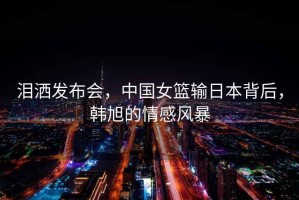 淚灑發(fā)布會，中國女籃輸日本背后，韓旭的情感風(fēng)暴