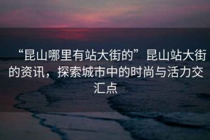 “昆山哪里有站大街的”昆山站大街的資訊，探索城市中的時尚與活力交匯點