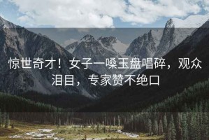 驚世奇才！女子一嗓玉盤唱碎，觀眾淚目，專家贊不絕口