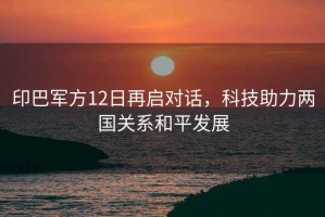 印巴軍方12日再啟對話，科技助力兩國關(guān)系和平發(fā)展
