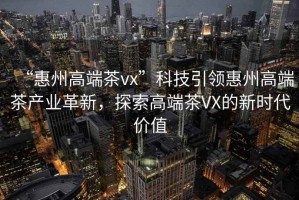 “惠州高端茶vx”科技引領(lǐng)惠州高端茶產(chǎn)業(yè)革新，探索高端茶VX的新時(shí)代價(jià)值