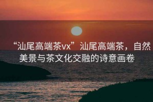 “汕尾高端茶vx”汕尾高端茶，自然美景與茶文化交融的詩意畫卷