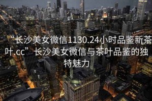 “長沙美女微信1130.24小時(shí)品鑒新茶葉.cc”長沙美女微信與茶葉品鑒的獨(dú)特魅力