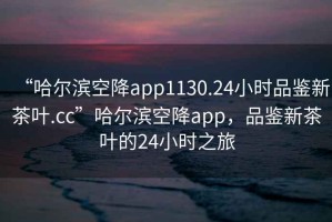 “哈爾濱空降app1130.24小時品鑒新茶葉.cc”哈爾濱空降app，品鑒新茶葉的24小時之旅