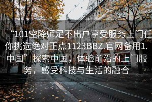 “101空降師足不出戶享受服務(wù)上門任你挑選絕對正點1123BBZ.官網(wǎng)備用1.中國”探索中國，體驗前沿的上門服務(wù)，感受科技與生活的融合