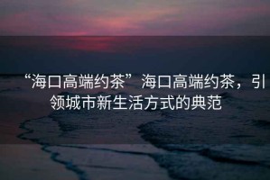 “?？诟叨思s茶”?？诟叨思s茶，引領(lǐng)城市新生活方式的典范