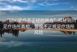 “銅川足療不正經(jīng)的地方”揭秘銅川足療場所真相，警惕不正規(guī)足療場所風(fēng)險