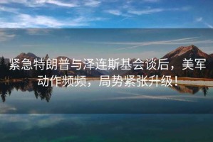 緊急特朗普與澤連斯基會談后，美軍動作頻頻，局勢緊張升級！