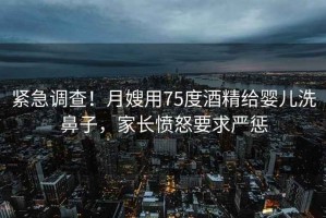 緊急調(diào)查！月嫂用75度酒精給嬰兒洗鼻子，家長憤怒要求嚴(yán)懲
