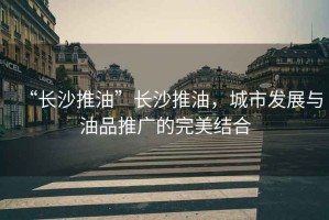 “長(zhǎng)沙推油”長(zhǎng)沙推油，城市發(fā)展與油品推廣的完美結(jié)合