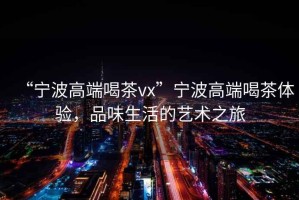 “寧波高端喝茶vx”寧波高端喝茶體驗(yàn)，品味生活的藝術(shù)之旅
