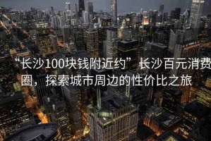 “長(zhǎng)沙100塊錢附近約”長(zhǎng)沙百元消費(fèi)圈，探索城市周邊的性價(jià)比之旅