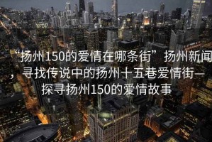 “揚(yáng)州150的愛情在哪條街”揚(yáng)州新聞，尋找傳說中的揚(yáng)州十五巷愛情街—探尋揚(yáng)州150的愛情故事