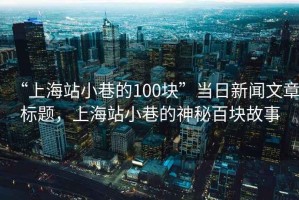 “上海站小巷的100塊”當(dāng)日新聞文章標(biāo)題，上海站小巷的神秘百塊故事