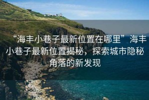 “海豐小巷子最新位置在哪里”海豐小巷子最新位置揭秘，探索城市隱秘角落的新發(fā)現(xiàn)