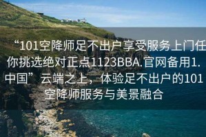 “101空降師足不出戶享受服務(wù)上門任你挑選絕對正點1123BBA.官網(wǎng)備用1.中國”云端之上，體驗足不出戶的101空降師服務(wù)與美景融合