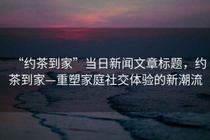 “約茶到家”當日新聞文章標題，約茶到家—重塑家庭社交體驗的新潮流