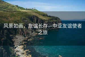 風(fēng)景如畫，友誼長存—中亞友誼使者之旅