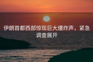伊朗首都西部驚現(xiàn)巨大爆炸聲，緊急調(diào)查展開
