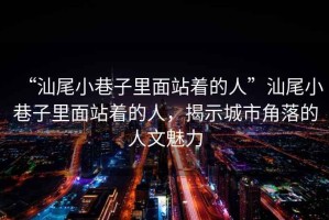 “汕尾小巷子里面站著的人”汕尾小巷子里面站著的人，揭示城市角落的人文魅力
