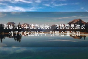 聚焦青少年健康成長，政協(xié)委員建議將手機歸還孩子，引導(dǎo)合理使用