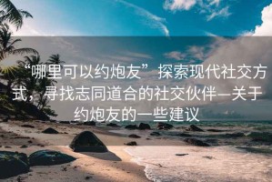 “哪里可以約炮友”探索現(xiàn)代社交方式，尋找志同道合的社交伙伴—關(guān)于約炮友的一些建議