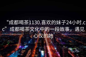 “成都喝茶1130.喜歡的妹子24小時.cc”成都喝茶文化中的一段故事，遇見心儀的她