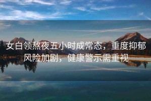 女白領(lǐng)熬夜五小時(shí)成常態(tài)，重度抑郁風(fēng)險(xiǎn)加劇，健康警示需重視