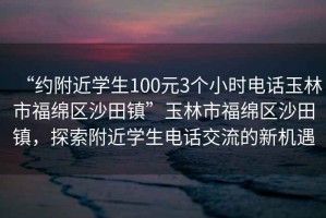 “約附近學生100元3個小時電話玉林市福綿區(qū)沙田鎮(zhèn)”玉林市福綿區(qū)沙田鎮(zhèn)，探索附近學生電話交流的新機遇