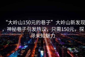 “大嶺山150元的巷子”大嶺山新發(fā)現(xiàn)，神秘巷子引發(fā)熱議，只需150元，探尋未知魅力