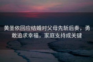 黃圣依回應(yīng)結(jié)婚對父母先斬后奏，勇敢追求幸福，家庭支持成關(guān)鍵