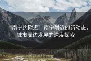“南寧約附近”南寧附近的新動(dòng)態(tài)，城市周邊發(fā)展的深度探索