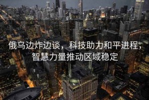 俄烏邊炸邊談，科技助力和平進(jìn)程，智慧力量推動(dòng)區(qū)域穩(wěn)定
