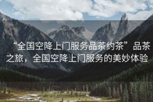 “全國空降上門服務(wù)品茶約茶”品茶之旅，全國空降上門服務(wù)的美妙體驗(yàn)