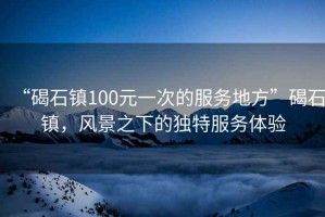 “碣石鎮(zhèn)100元一次的服務地方”碣石鎮(zhèn)，風景之下的獨特服務體驗
