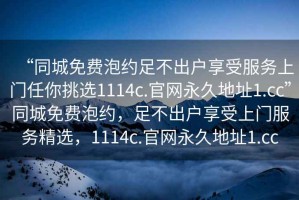 “同城免費泡約足不出戶享受服務(wù)上門任你挑選1114c.官網(wǎng)永久地址1.cc”同城免費泡約，足不出戶享受上門服務(wù)精選，1114c.官網(wǎng)永久地址1.cc