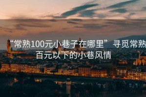 “常熟100元小巷子在哪里”尋覓常熟百元以下的小巷風情