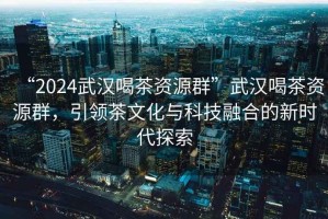 “2024武漢喝茶資源群”武漢喝茶資源群，引領(lǐng)茶文化與科技融合的新時代探索