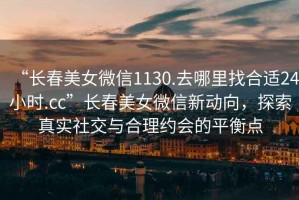 “長春美女微信1130.去哪里找合適24小時.cc”長春美女微信新動向，探索真實社交與合理約會的平衡點