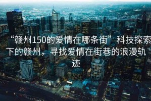 “贛州150的愛情在哪條街”科技探索下的贛州，尋找愛情在街巷的浪漫軌跡