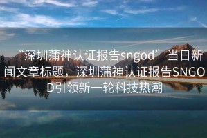 “深圳蒲神認(rèn)證報(bào)告sngod”當(dāng)日新聞文章標(biāo)題，深圳蒲神認(rèn)證報(bào)告SNGOD引領(lǐng)新一輪科技熱潮