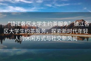 “鎮(zhèn)江各區(qū)大學(xué)生約茶服務(wù)”鎮(zhèn)江各區(qū)大學(xué)生約茶服務(wù)，探索新時(shí)代年輕人的休閑方式與社交新風(fēng)尚