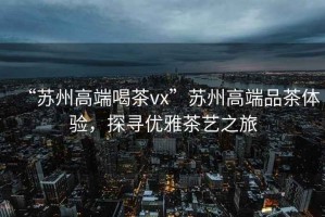 “蘇州高端喝茶vx”蘇州高端品茶體驗(yàn)，探尋優(yōu)雅茶藝之旅